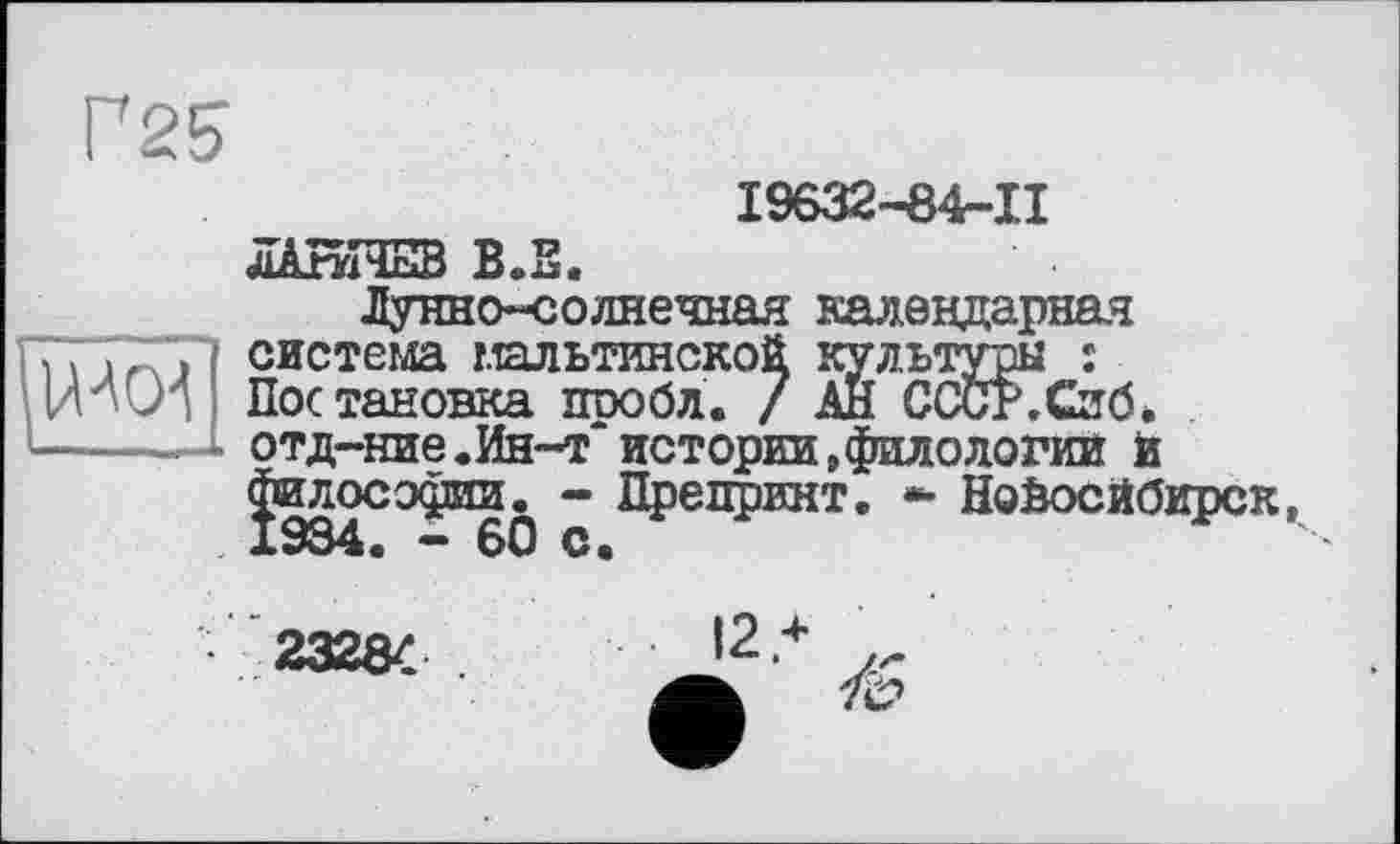 ﻿
19632-84-II ЛАИНЕВ ВЛ.
Лунно-солнечная календарная система мальтийской культуры : Постановка проба. / АН СССР.Сиб* отд-ние.Ин-т истории,филологии И философии. - Препринт. •• Новосибирск,
23284 .